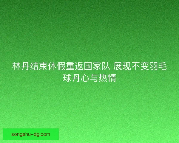 林丹结束休假重返国家队 展现不变羽毛球丹心与热情