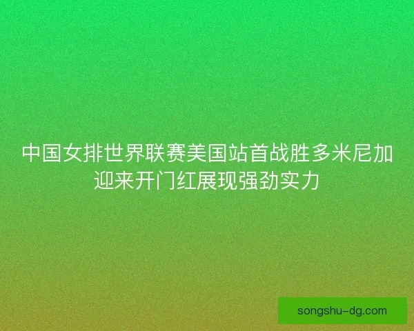 中国女排世界联赛美国站首战胜多米尼加迎来开门红展现强劲实力